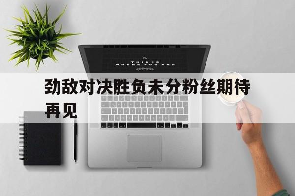 关于劲敌对决胜负未分粉丝期待再见的信息