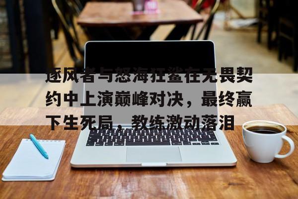三亿体育-逐风者与怒海狂鲨在无畏契约中上演巅峰对决，最终赢下生死局，教练激动落泪